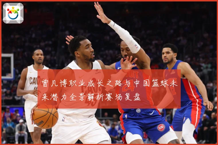 曾凡博职业成长之路与中国篮球未来潜力全景解析赛场复盘